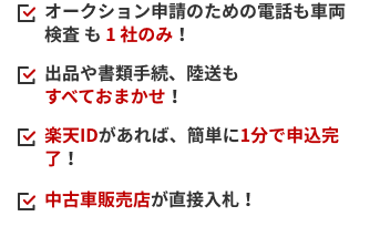 オークション申請のための電話も車両検査 も 1 社のみ！ 出品や書類手続、陸送もすべておまかせ！ 楽天IDがあれば、簡単に1分で申込完了！ 中古車販売店が直接入札！
